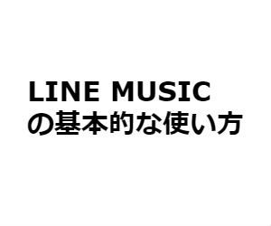 LINE MUSICの使い方、始め方【初めてでも大丈夫！】